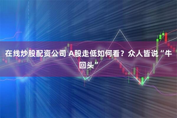在线炒股配资公司 A股走低如何看？众人皆说“牛回头”