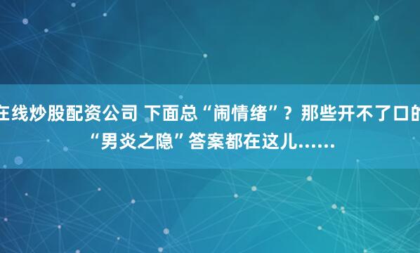 在线炒股配资公司 下面总“闹情绪”？那些开不了口的“男炎之隐”答案都在这儿......