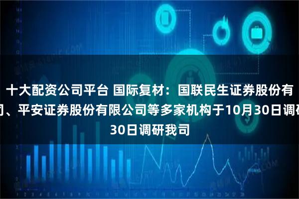 十大配资公司平台 国际复材：国联民生证券股份有限公司、平安证券股份有限公司等多家机构于10月30日调研我司