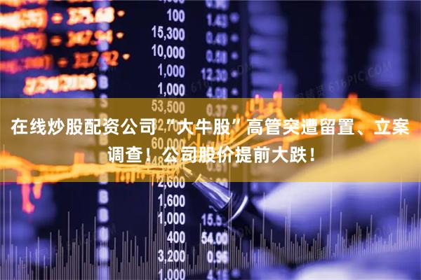 在线炒股配资公司 “大牛股”高管突遭留置、立案调查！公司股价提前大跌！