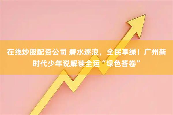 在线炒股配资公司 碧水逐浪，全民享绿！广州新时代少年说解读全运“绿色答卷”
