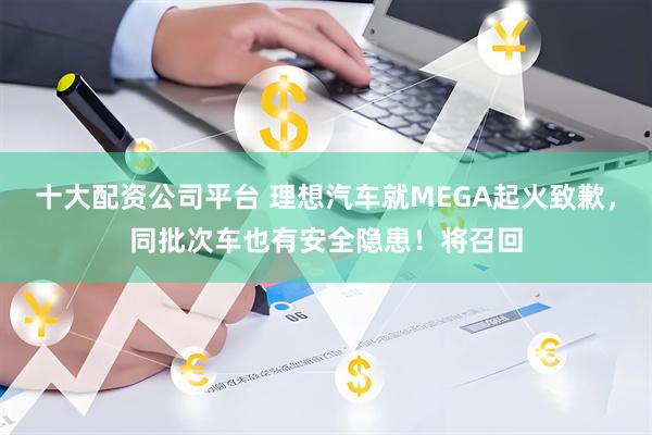 十大配资公司平台 理想汽车就MEGA起火致歉，同批次车也有安全隐患！将召回