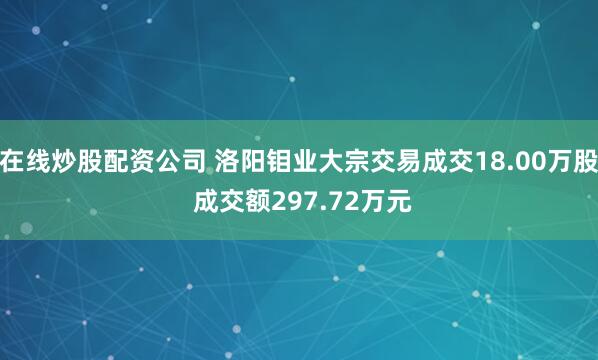 在线炒股配资公司 洛阳钼业大宗交易成交18.00万股 成交额297.72万元