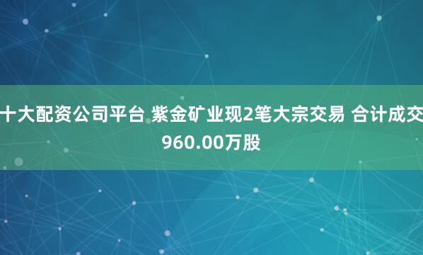 十大配资公司平台 紫金矿业现2笔大宗交易 合计成交960.00万股