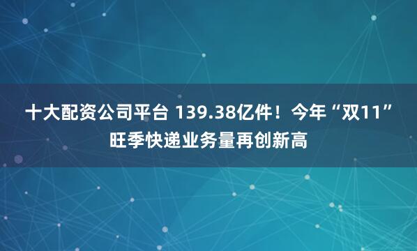 十大配资公司平台 139.38亿件！今年“双11”旺季快递业务量再创新高