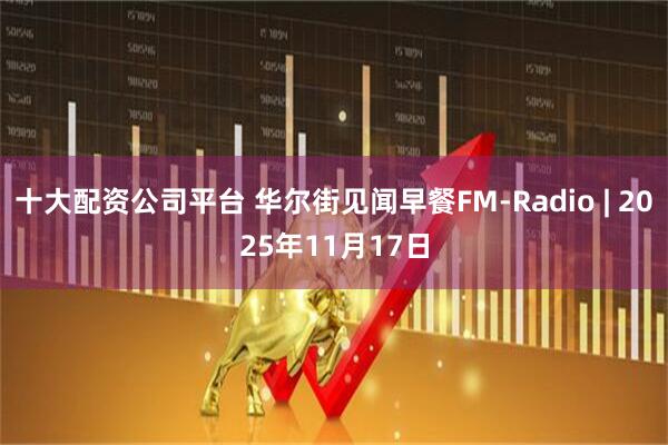 十大配资公司平台 华尔街见闻早餐FM-Radio | 2025年11月17日