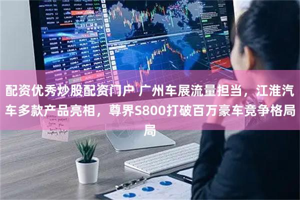 配资优秀炒股配资门户 广州车展流量担当，江淮汽车多款产品亮相，尊界S800打破百万豪车竞争格局