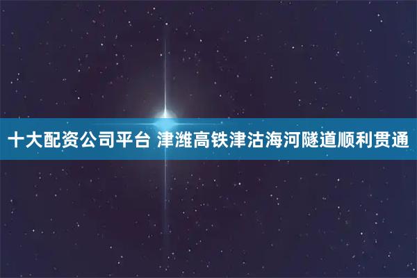 十大配资公司平台 津潍高铁津沽海河隧道顺利贯通