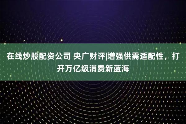 在线炒股配资公司 央广财评|增强供需适配性，打开万亿级消费新蓝海