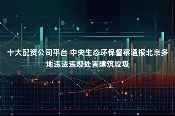 十大配资公司平台 中央生态环保督察通报北京多地违法违规处置建筑垃圾
