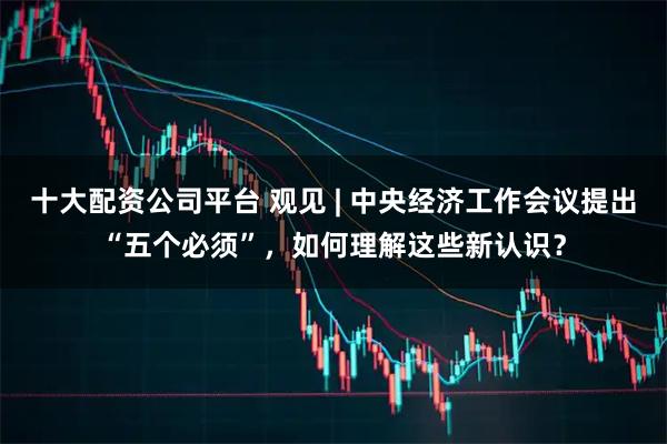 十大配资公司平台 观见 | 中央经济工作会议提出“五个必须”，如何理解这些新认识？