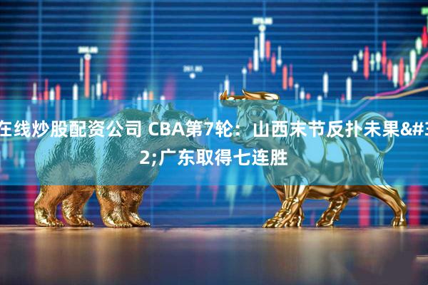 在线炒股配资公司 CBA第7轮：山西末节反扑未果 广东取得七连胜