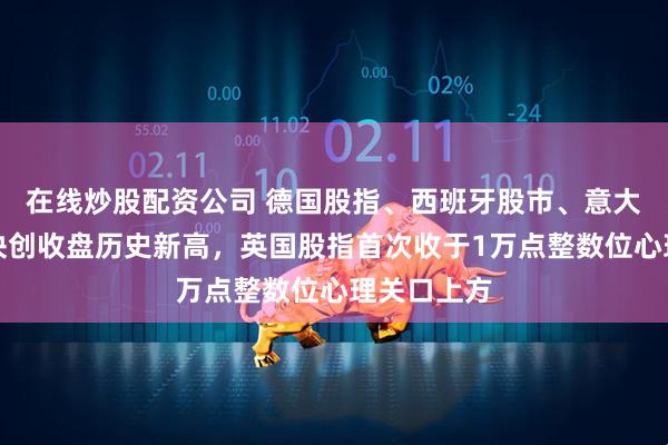 在线炒股配资公司 德国股指、西班牙股市、意大利银行板块创收盘历史新高，英国股指首次收于1万点整数位心理关口上方