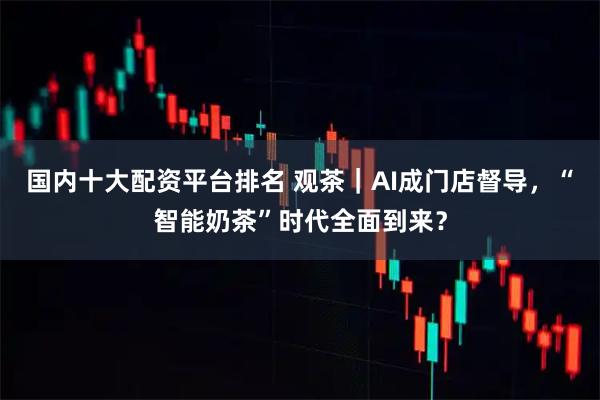 国内十大配资平台排名 观茶｜AI成门店督导，“智能奶茶”时代全面到来？