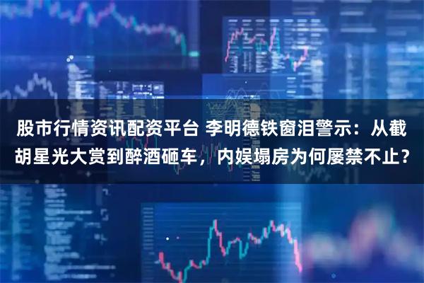 股市行情资讯配资平台 李明德铁窗泪警示：从截胡星光大赏到醉酒砸车，内娱塌房为何屡禁不止？