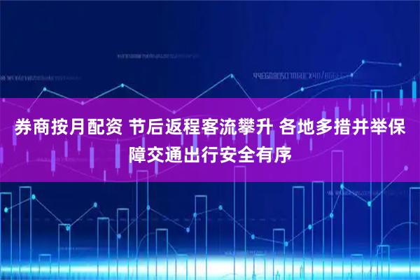 券商按月配资 节后返程客流攀升 各地多措并举保障交通出行安全有序