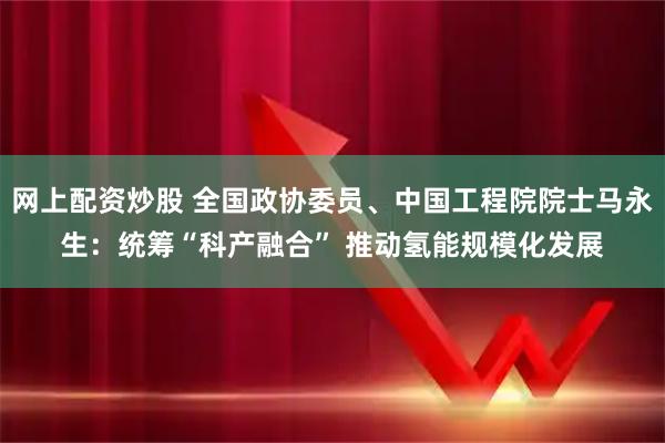 网上配资炒股 全国政协委员、中国工程院院士马永生：统筹“科产融合” 推动氢能规模化发展