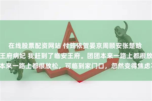 在线股票配资网站 付筠依贺晏京周颐安张楚晗 失踪七年的闺蜜，成了王府病妃 我赶到了临安王府。团团本来一路上都很放松，可临到家门口，忽然变得焦虑不安起来。