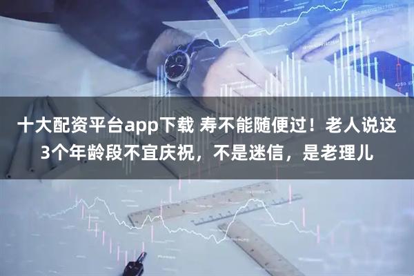 十大配资平台app下载 寿不能随便过！老人说这3个年龄段不宜庆祝，不是迷信，是老理儿