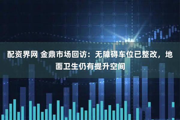 配资界网 金鼎市场回访：无障碍车位已整改，地面卫生仍有提升空间