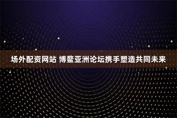 场外配资网站 博鳌亚洲论坛携手塑造共同未来